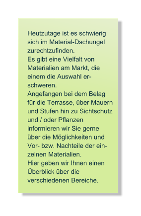 Heutzutage ist es schwierig sich im Material-Dschungel zurechtzufinden.  Es gibt eine Vielfalt von  Materialien am Markt, die einem die Auswahl er- schweren.  Angefangen bei dem Belag fr die Terrasse, ber Mauern und Stufen hin zu Sichtschutz und / oder Pflanzen  informieren wir Sie gerne ber die Mglichkeiten und Vor- bzw. Nachteile der ein- zelnen Materialien.  Hier geben wir Ihnen einen berblick ber die  verschiedenen Bereiche.