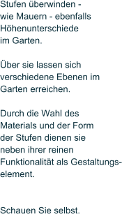Stufen berwinden -  wie Mauern - ebenfalls  Hhenunterschiede im Garten.   ber sie lassen sich  verschiedene Ebenen im  Garten erreichen.   Durch die Wahl des  Materials und der Form der Stufen dienen sie neben ihrer reinen Funktionalitt als Gestaltungs- element.    Schauen Sie selbst.