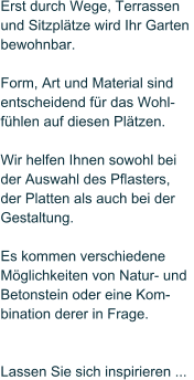 Erst durch Wege, Terrassen  und Sitzpltze wird Ihr Garten  bewohnbar.   Form, Art und Material sind  entscheidend fr das Wohl- fhlen auf diesen Pltzen.   Wir helfen Ihnen sowohl bei   der Auswahl des Pflasters,  der Platten als auch bei der  Gestaltung.   Es kommen verschiedene  Mglichkeiten von Natur- und  Betonstein oder eine Kom- bination derer in Frage.     Lassen Sie sich inspirieren ...