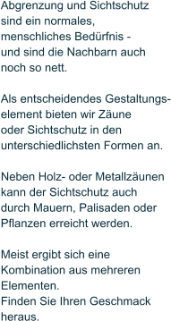 Abgrenzung und Sichtschutz  sind ein normales,  menschliches Bedrfnis -  und sind die Nachbarn auch noch so nett.  Als entscheidendes Gestaltungs- element bieten wir Zune  oder Sichtschutz in den unterschiedlichsten Formen an.   Neben Holz- oder Metallzunen  kann der Sichtschutz auch durch Mauern, Palisaden oder Pflanzen erreicht werden.   Meist ergibt sich eine  Kombination aus mehreren Elementen.  Finden Sie Ihren Geschmack  heraus.
