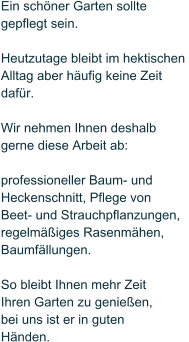 Ein schner Garten sollte  gepflegt sein.   Heutzutage bleibt im hektischen  Alltag aber hufig keine Zeit dafr.   Wir nehmen Ihnen deshalb  gerne diese Arbeit ab:   professioneller Baum- und  Heckenschnitt, Pflege von Beet- und Strauchpflanzungen, regelmiges Rasenmhen, Baumfllungen.  So bleibt Ihnen mehr Zeit  Ihren Garten zu genieen,  bei uns ist er in guten  Hnden.