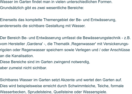 Wasser im Garten findet man in vielen unterschiedlichen Formen. Grundstzlich gibt es zwei wesentliche Bereiche:   Einerseits das komplette Themengebiet der Be- und Entwsserung,  andererseits die sichtbare Gestaltung mit Wasser.  Der Bereich Be- und Entwsserung umfasst die Bewsserungstechnik - z.B.  vom Hersteller Gardena' -, die Thematik Regenwasser' mit Versickerungs- rigolen oder Regenwasser speichern sowie Verlegen und / oder Anschlsse an die Kanalisation.  Diese Bereiche sind im Garten zwingend notwendig, aber zumeist nicht sichtbar.  Sichtbares Wasser im Garten setzt Akzente und wertet den Garten auf. Dies wird beispielsweise erreicht durch Schwimmteiche, Teiche, formale  Wasserbecken, Sprudelsteine, Quellsteine oder Wasserspiele.