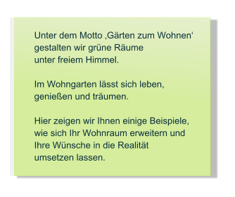 Unter dem Motto Grten zum Wohnen  gestalten wir grne Rume  unter freiem Himmel.  Im Wohngarten lsst sich leben, genieen und trumen.  Hier zeigen wir Ihnen einige Beispiele, wie sich Ihr Wohnraum erweitern und Ihre Wnsche in die Realitt umsetzen lassen.