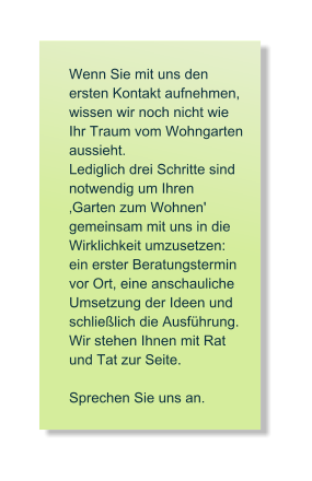 Wenn Sie mit uns den  ersten Kontakt aufnehmen, wissen wir noch nicht wie Ihr Traum vom Wohngarten aussieht.  Lediglich drei Schritte sind notwendig um Ihren Garten zum Wohnen' gemeinsam mit uns in die   Wirklichkeit umzusetzen:   ein erster Beratungstermin  vor Ort, eine anschauliche  Umsetzung der Ideen und  schlielich die Ausfhrung. Wir stehen Ihnen mit Rat  und Tat zur Seite.   Sprechen Sie uns an.