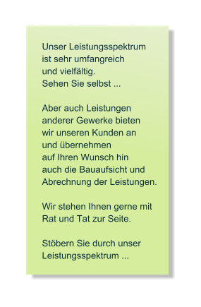 Unser Leistungsspektrum   ist sehr umfangreich   und vielfltig. Sehen Sie selbst ...  Aber auch Leistungen  anderer Gewerke bieten  wir unseren Kunden an und bernehmen   auf Ihren Wunsch hin auch die Bauaufsicht und  Abrechnung der Leistungen.  Wir stehen Ihnen gerne mit  Rat und Tat zur Seite.   Stbern Sie durch unser Leistungsspektrum ...