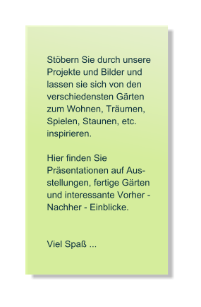 Stbern Sie durch unsere  Projekte und Bilder und lassen sie sich von den verschiedensten Grten zum Wohnen, Trumen, Spielen, Staunen, etc. inspirieren.   Hier finden Sie   Prsentationen auf Aus- stellungen, fertige Grten und interessante Vorher - Nachher - Einblicke.   Viel Spa ...