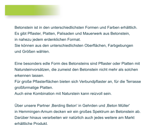Betonstein ist in den unterschiedlichsten Formen und Farben erhltlich. Es gibt Pflaster, Platten, Palisaden und Mauerwerk aus Betonstein, in nahezu jedem erdenklichen Format. Sie knnen aus den unterschiedlichsten Oberflchen, Farbgebungen und Gren whlen.  Eine besonders edle Form des Betonsteins sind Pflaster oder Platten mit Natursteinvorstzen, die zumeist den Betonstein nicht mehr als solchen erkennen lassen.  Fr groe Pflasterflchen bieten sich Verbundpflaster an, fr die Terrasse groformatige Platten. Auch eine Kombination mit Naturstein kann reizvoll sein.  ber unsere Partner Berding Beton' in Gehrden und Beton Mller'  in Hemmingen-Arnum decken wir ein groes Spektrum an Betonstein ab.  Darber hinaus verarbeiten wir natrlich auch jedes weitere am Markt  erhltliche Produkt.