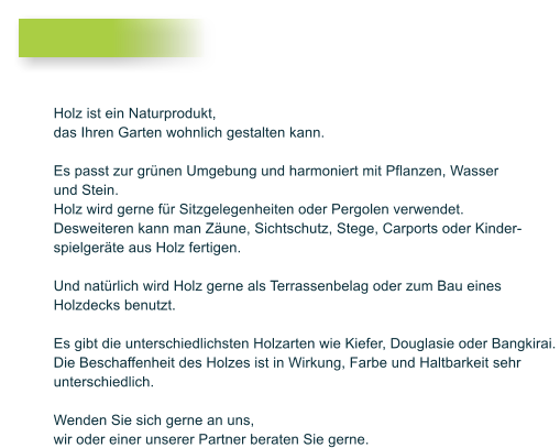 Holz ist ein Naturprodukt, das Ihren Garten wohnlich gestalten kann.   Es passt zur grnen Umgebung und harmoniert mit Pflanzen, Wasser und Stein.  Holz wird gerne fr Sitzgelegenheiten oder Pergolen verwendet. Desweiteren kann man Zune, Sichtschutz, Stege, Carports oder Kinder- spielgerte aus Holz fertigen.  Und natrlich wird Holz gerne als Terrassenbelag oder zum Bau eines  Holzdecks benutzt.   Es gibt die unterschiedlichsten Holzarten wie Kiefer, Douglasie oder Bangkirai.  Die Beschaffenheit des Holzes ist in Wirkung, Farbe und Haltbarkeit sehr  unterschiedlich.   Wenden Sie sich gerne an uns,  wir oder einer unserer Partner beraten Sie gerne.