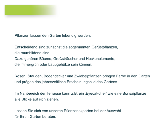 Pflanzen lassen den Garten lebendig werden.  Entscheidend sind zunchst die sogenannten Gerstpflanzen,  die raumbildend sind.  Dazu gehren Bume, Grostrucher und Heckenelemente,  die immergrn oder Laubgehlze sein knnen.   Rosen, Stauden, Bodendecker und Zwiebelpflanzen bringen Farbe in den Garten  und prgen das jahreszeitliche Erscheinungsbild des Gartens.   Im Nahbereich der Terrasse kann z.B. ein Eyecat-cher' wie eine Bonsaipflanze alle Blicke auf sich ziehen.   Lassen Sie sich von unseren Pflanzenexperten bei der Auswahl  fr Ihren Garten beraten.
