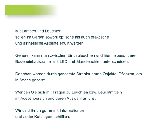 Mit Lampen und Leuchten  sollen im Garten sowohl optische als auch praktische  und sthetische Aspekte erfllt werden.   Generell kann man zwischen Einbauleuchten und hier insbesondere  Bodeneinbaustrahler mit LED und Standleuchten unterscheiden.   Daneben werden durch gerichtete Strahler gerne Objekte, Pflanzen, etc.  in Szene gesetzt.   Wenden Sie sich mit Fragen zu Leuchten bzw. Leuchtmitteln  im Aussenbereich und deren Auswahl an uns.   Wir sind Ihnen gerne mit Informationen  und / oder Katalogen behilflich.