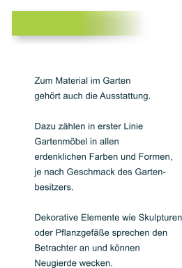 Zum Material im Garten gehrt auch die Ausstattung.  Dazu zhlen in erster Linie  Gartenmbel in allen  erdenklichen Farben und Formen,  je nach Geschmack des Garten- besitzers.   Dekorative Elemente wie Skulpturen oder Pflanzgefe sprechen den  Betrachter an und knnen Neugierde wecken.