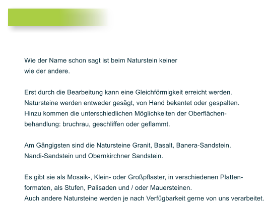 Wie der Name schon sagt ist beim Naturstein keiner wie der andere.  Erst durch die Bearbeitung kann eine Gleichfrmigkeit erreicht werden. Natursteine werden entweder gesgt, von Hand bekantet oder gespalten. Hinzu kommen die unterschiedlichen Mglichkeiten der Oberflchen- behandlung: bruchrau, geschliffen oder geflammt.  Am Gngigsten sind die Natursteine Granit, Basalt, Banera-Sandstein,  Nandi-Sandstein und Obernkirchner Sandstein.   Es gibt sie als Mosaik-, Klein- oder Gropflaster, in verschiedenen Platten- formaten, als Stufen, Palisaden und / oder Mauersteinen.  Auch andere Natursteine werden je nach Verfgbarkeit gerne von uns verarbeitet.