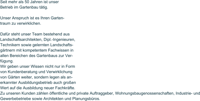 Seit mehr als 50 Jahren ist unser Betrieb im Gartenbau ttig.  Unser Anspruch ist es Ihren Garten- traum zu verwirklichen.  Dafr steht unser Team bestehend aus Landschaftsarchitekten, Dipl.-Ingenieuren, Technikern sowie gelernten Landschafts- grtnern mit kompetentem Fachwissen in allen Bereichen des Gartenbaus zur Ver- fgung.  Wir geben unser Wissen nicht nur in Form von Kundenberatung und Verwirklichung von Grten weiter, sondern legen als an- erkannter Ausbildungsbetrieb auch groen Wert auf die Ausbildung neuer Fachkrfte. Zu unseren Kunden zhlen ffentliche und private Auftraggeber, Wohnungsbaugenossenschaften, Industrie- und Gewerbebetriebe sowie Architekten und Planungsbros.