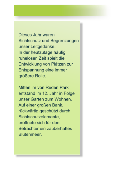 Dieses Jahr waren  Sichtschutz und Begrenzungen  unser Leitgedanke.  In der heutzutage hufig ruhelosen Zeit spielt die Entwicklung von Pltzen zur Entspannung eine immer grere Rolle.  Mitten im von Reden Park  entstand im 12. Jahr in Folge unser Garten zum Wohnen. Auf einer groen Bank,  rckwrtig geschtzt durch  Sichtschutzelemente,  erffnete sich fr den  Betrachter ein zauberhaftes Bltenmeer.