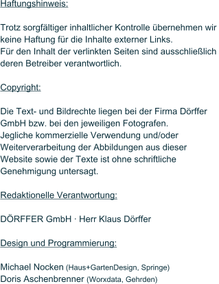 Haftungshinweis:  Trotz sorgfltiger inhaltlicher Kontrolle bernehmen wir keine Haftung fr die Inhalte externer Links.  Fr den Inhalt der verlinkten Seiten sind ausschlielich  deren Betreiber verantwortlich.  Copyright:  Die Text- und Bildrechte liegen bei der Firma Drffer GmbH bzw. bei den jeweiligen Fotografen. Jegliche kommerzielle Verwendung und/oder Weiterverarbeitung der Abbildungen aus dieser Website sowie der Texte ist ohne schriftliche Genehmigung untersagt.  Redaktionelle Verantwortung:  DRFFER GmbH  Herr Klaus Drffer  Design und Programmierung:  Michael Nocken (Haus+GartenDesign, Springe) Doris Aschenbrenner (Worxdata, Gehrden)