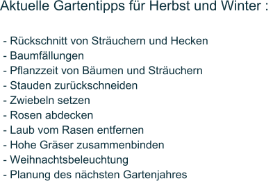 Aktuelle Gartentipps fr Herbst und Winter :    - Rckschnitt von Struchern und Hecken  - Baumfllungen  - Pflanzzeit von Bumen und Struchern  - Stauden zurckschneiden  - Zwiebeln setzen  - Rosen abdecken  - Laub vom Rasen entfernen  - Hohe Grser zusammenbinden  - Weihnachtsbeleuchtung  - Planung des nchsten Gartenjahres